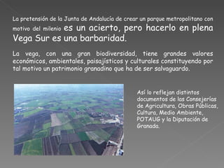 La pretensión de la Junta de Andalucía de crear un parque metropolitano con motivo del milenio  es un acierto, pero hacerlo en plena Vega Sur es una barbaridad.  La vega, con una gran biodiversidad, tiene grandes valores económicos, ambientales, paisajísticos y culturales constituyendo por tal motivo un patrimonio granadino que ha de ser salvaguardo.  Así lo reflejan distintos documentos de las Consejerías de Agricultura, Obras Públicas, Cultura, Medio Ambiente,  POTAUG y la Diputación de Granada. 