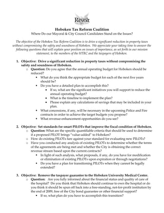Hoboken Tax Reform Coalition
Where Do our Mayoral & City Council Candidates Stand on the Issues?
The objective of the Hoboken Tax Reform Coalition is to drive a significant reduction in property taxes
without compromising the safety and soundness of Hoboken. We appreciate your taking time to answer the
following questions that will explain your position on issues of importance, as set forth in our mission
statement, to the members of the HTRC and the taxpayers of Hoboken.
1. Objective: Drive a significant reduction in property taxes without compromising the
safety and soundness of Hoboken.
o Question: Do you agree that the annual operating budget for Hoboken should be
reduced?
 What do you think the appropriate budget for each of the next five years
should be?
 Do you have a detailed plan to accomplish this?
• If so, what are the significant initiatives you will support to reduce the
annual operating budget?
• What is the timeline to implement the plan?
• Please explain any calculations of savings that may be included in your
plan.
 What concessions, if any, will be necessary in the upcoming Police and Fire
contracts in order to achieve the target budgets you propose?
 What revenue-enhancement opportunities do you see?
2. Objective: Set standards for smart PILOTs that improve the fiscal condition of Hoboken.
o Question: What are the specific quantifiable criteria that should be used to determine
if a proposed PILOT brings “value-added” to Hoboken?
o How do existing PILOTs fare against your standard for evaluating new PILOTs?
o Have you conducted any analysis of existing PILOTs to determine whether the terms
of the agreements are being met and whether the City is obtaining the correct
revenue stream based upon the current contracts?
 In light of such analysis, what proposals, if any, do you have for modification
or elimination of existing PILOTs upon expiration or through negotiations?
 Do you have a plan for transitioning PILOTs when they cannot be legally
extended?
3. Objective: Remove the taxpayer guarantee to the Hoboken University Medical Center.
o Question: Are you fully informed about the financial status and quality of care of
the hospital? Do you think that Hoboken should continue to own the hospital or do
you think it should be spun off back into a free-standing, not-for-profit institution by
the end of 2009, free of the City bond guarantee or other financial support?
 If so, what plan do you have to accomplish this transition?
 