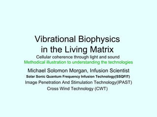 Vibrational Biophysics  in the Living Matrix  Cellular coherence through light and sound  Methodical illustration to understanding the technologies Michael Solomon Morgan, Infusion Scientist Solar Sonic Quantum Frequency Infusion Technology(SSQFIT)   Image Penetration And Stimulation Technology(IPAST) Cross Wind Technology (CWT)  
