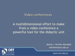 Video conferences A multidimensional effort to make from a video conference a powerful tool for the didactic unit Matías J. Kremer Mecabell [email_address] www.ort.edu.ar 