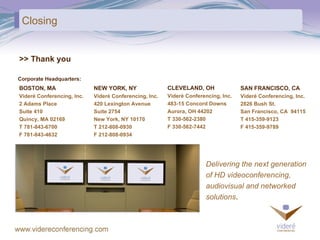 Closing >> Thank you BOSTON, MA Videré Conferencing, Inc. 2 Adams Place Suite 410 Quincy, MA 02169 T 781-843-6700 F 781-843-4632 NEW YORK, NY Videré Conferencing, Inc. 420 Lexington Avenue Suite 2754 New York, NY 10170 T 212-808-0930 F 212-808-0934 CLEVELAND, OH Videré Conferencing, Inc. 483-15 Concord Downs Aurora, OH 44202 T 330-562-2380 F 330-562-7442 Delivering the next generation  of HD videoconferencing,  audiovisual and networked  solutions . SAN FRANCISCO, CA Videré Conferencing, Inc. 2826 Bush St. San Francisco, CA  94115 T 415-359-9123 F 415-359-9789 Corporate Headquarters: 