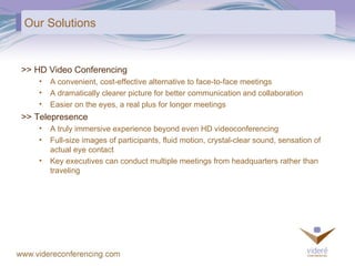 Our Solutions >> HD Video Conferencing A convenient, cost-effective alternative to face-to-face meetings A dramatically clearer picture for better communication and collaboration Easier on the eyes, a real plus for longer meetings >> Telepresence A truly immersive experience beyond even HD videoconferencing Full-size images of participants, fluid motion, crystal-clear sound, sensation of  actual eye contact Key executives can conduct multiple meetings from headquarters rather than traveling 