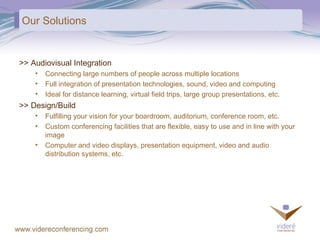Our Solutions >> Audiovisual Integration Connecting large numbers of people across multiple locations Full integration of presentation technologies, sound, video and computing Ideal for distance learning, virtual field trips, large group presentations, etc. >> Design/Build Fulfilling your vision for your boardroom, auditorium, conference room, etc.  Custom conferencing facilities that are flexible, easy to use and in line with your image Computer and video displays, presentation equipment, video and audio distribution systems, etc. 