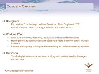 Company Overview >> What We Offer A full suite of videoconferencing, audiovisual and networked solutions Helping clients to communicate and collaborate more effectively across multiple locations Leaders in designing, building and implementing HD videoconferencing systems >> Our Vision To offer high-touch service and support along with best-of-breed technologies and services >> Background Founded by Todd Luttinger, William Benoit and Steve Cogliano in 2002 Offices in Boston, New York City, Cleveland and San Francisco 