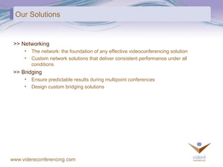 Our Solutions >> Networking The network: the foundation of any effective videoconferencing solution Custom network solutions that deliver consistent performance under all conditions  >> Bridging Ensure predictable results during multipoint conferences Design custom bridging solutions 