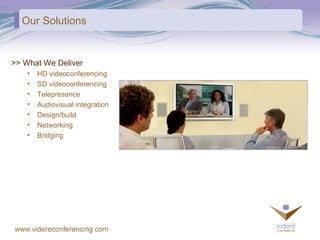 Our Solutions >> What We Deliver HD videoconferencing  SD videoconferencing Telepresence Audiovisual integration Design/build Networking Bridging 