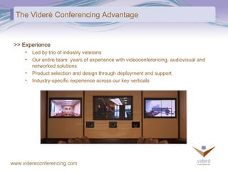 The Videré Conferencing Advantage >> Experience Led by trio of industry veterans Our entire team: years of experience with videoconferencing, audiovisual and  networked solutions Product selection and design through deployment and support Industry-specific experience across our key verticals 