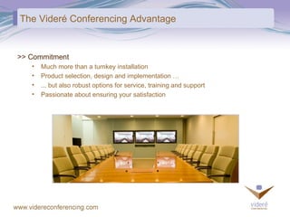 The Videré Conferencing Advantage >> Commitment Much more than a turnkey installation Product selection, design and implementation … ... but also robust options for service, training and support Passionate about ensuring your satisfaction 