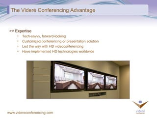 The Videré Conferencing Advantage >> Expertise Tech-savvy, forward-looking Customized conferencing or presentation solution Led the way with HD videoconferencing Have implemented HD technologies worldwide 