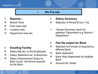 We Provide  Salary Summary   Selection of Period [From / To]  Tabular Summary report for selected  Parameters e.g. Branch / Department  Flat file output for Bank   Selection of Formats of required by different Bank  Bank Statement  Bank Wise Statements for Multiple Bank  Account No. Detail   Reports:- Branch Wise Cost code wise Location wise Department wise etc; Emailing Facility   Salary Slip etc. to the Employees Salary Statement etc. to Branches  Salary Disbursement Output to Bank as per  the format required by the Bank . 