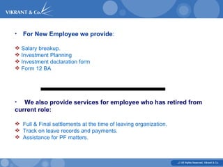 For New Employee we provide : Salary breakup. Investment Planning Investment declaration form Form 12 BA We also provide services for employee who has retired from current role: Full & Final settlements at the time of leaving organization. Track on leave records and payments. Assistance for PF matters.  