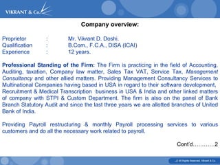 Company overview: Proprietor  :  Mr. Vikrant D. Doshi.  Qualification : B.Com., F.C.A., DISA (ICAI)  Experience : 12 years. Professional Standing of the Firm:  The Firm is practicing in the field of Accounting, Auditing, taxation, Company law matter, Sales Tax VAT, Service Tax,  Management Consultancy  and other allied matters. Providing Management Consultancy Services to Multinational Companies having based in USA in regard to their software development,  Recruitment & Medical Transcription  business in USA & India and other linked matters of company with STPI & Custom Department. The firm is also on the panel of Bank Branch Statutory Audit and since the last three years we are allotted branches of United Bank of India. Providing Payroll restructuring & monthly Payroll processing services to various customers and do all the necessary work related to payroll.  Cont’d…………2 