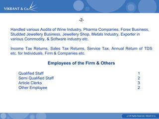 -2- Handled various Audits of Wine Industry, Pharma Companies, Forex Business, Studded Jewellery Business, Jewellery Shop, Metals Industry, Exporter in various Commodity, & Software industry etc.  Income Tax Returns, Sales Tax Returns, Service Tax, Annual Return of TDS etc. for Individuals, Firm & Companies etc.  Employees of the Firm & Others Qualified Staff 1 Semi Qualified Staff 2 Article Clerks 3 Other Employee 2 