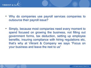 Why do companies use payroll services companies to outsource their payroll issue? Simply, because most companies need every moment to spend focused on growing the business, not filling out government forms, tax deduction, setting up employee benefits, insuring compliance with hiring regulations etc, that’s why at Vikrant & Company we says “Focus on your business and leave the rest to us” 