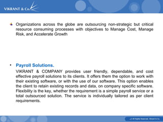 Organizations across the globe are outsourcing non-strategic but critical resource consuming processes with objectives to Manage Cost, Manage Risk, and Accelerate Growth Payroll Solutions. VIKRANT & COMPANY provides user friendly, dependable, and cost effective payroll solutions to its clients. It offers them the option to work with their existing software, or with the use of our software. This option enables the client to retain existing records and data, on company specific software. Flexibility is the key, whether the requirement is a simple payroll service or a total outsourced solution. The service is individually tailored as per client requirements.   