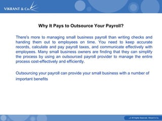 Why It Pays to Outsource Your Payroll? There's more to managing small business payroll than writing checks and handing them out to employees on time. You need to keep accurate records, calculate and pay payroll taxes, and communicate effectively with employees. Many small business owners are finding that they can simplify the process by using an outsourced payroll provider to manage the entire process cost-effectively and efficiently. Outsourcing your payroll can provide your small business with a number of important benefits  