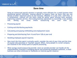 Save time Using an outsourced payroll solution is typically more efficient for a small business than processing payroll internally. Leaving payroll to experts frees up hours that you can devote to other important parts of your business. Whether it is your time, staff time, or a combination, chances are the hours could be better spent winning more business, improving customer service, fine-tuning business operations or launching a new product line. Among the areas where outsourcing will save time are: Processing payroll Cutting and distributing paychecks Calculating and paying withholding and employment taxes Preparing and distributing Form 16 and Form 12B at year-end Handling employee payroll inquiries How much the time spent is actually worth: consider the cost of your time and the time of anyone who processes or "touches" payroll. Often, many people in a small company are involved in the various parts of payroll processing.  What savings would outsourcing provide: since an outside provider can handle all the responsibilities involved in managing payroll and answering employee questions, a small business can often eliminate or reallocate an internal payroll resource. 