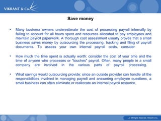 Save money Many business owners underestimate the cost of processing payroll internally by failing to account for all hours spent and resources allocated to pay employees and maintain payroll paperwork. A thorough cost assessment usually proves that a small business saves money by outsourcing the processing, tracking and filing of payroll documents. To assess your own internal payroll costs, consider  How much the time spent is actually worth: consider the cost of your time and the time of anyone who processes or "touches" payroll. Often, many people in a small company are involved in the various parts of payroll processing.  What savings would outsourcing provide: since an outside provider can handle all the responsibilities involved in managing payroll and answering employee questions, a small business can often eliminate or reallocate an internal payroll resource. 