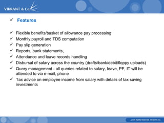   Features    Flexible benefits/basket of allowance pay processing    Monthly payroll and TDS computation    Pay slip generation    Reports, bank statements,   Attendance and leave records handling    Disbursal of salary across the country (drafts/bank/debit/floppy uploads)   Query management - all queries related to salary, leave, PF, IT will be attended to via e-mail, phone   Tax advice on employee income from salary with details of tax saving investments  