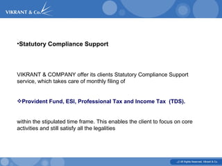 Statutory Compliance Support   VIKRANT & COMPANY offer its clients Statutory Compliance Support  service, which takes care of monthly filing of Provident Fund, ESI, Professional Tax and Income Tax  (TDS). within the stipulated time frame. This enables the client to focus on core activities and still satisfy all the legalities 