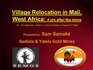Village Relocation in Mali,
West Africa: 4 yrs after the move
  By: A.G. Mackenzie, J. Pooley, C. Loots, B. Samake, S. Sangare & I. Sidibe




                                Sam Samaké
         Presented by:

    Sadiola & Yatela Gold Mines




                                                          YATELA S.A.
 