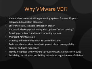 Why VMware VDI? VMware has been virtualizing operating systems for over 10 years Integrated Application Steaming Enterprise-class, scalable connection broker Automatic desktop provisioning with optional “smart pooling” Desktop persistence and secure tunneling options Microsoft AD integration Usability enhancements (such as USB redirection) End-to-end enterprise-class desktop control and manageability Familiar end user experience Tightly integrated with VMware’s proven virtualization platform (VI3) Scalability, security and availability suitable for organizations of all sizes 