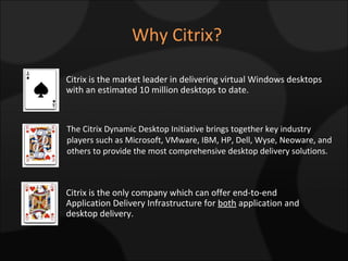 Why Citrix? The Citrix Dynamic Desktop Initiative brings together key industry players such as Microsoft, VMware, IBM, HP, Dell, Wyse, Neoware, and others to provide the most comprehensive desktop delivery solutions. Citrix is the market leader in delivering virtual Windows desktops with an estimated 10 million desktops to date. Citrix is the only company which can offer end-to-end Application Delivery Infrastructure for  both  application and desktop delivery. 