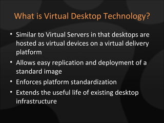 What is Virtual Desktop Technology? Similar to Virtual Servers in that desktops are hosted as virtual devices on a virtual delivery platform Allows easy replication and deployment of a standard image Enforces platform standardization Extends the useful life of existing desktop infrastructure 