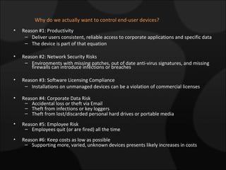 Why do we actually want to control end-user devices? Reason #1: Productivity Deliver users consistent, reliable access to corporate applications and specific data  The device is part of that equation Reason #2: Network Security Risks Environments with missing patches, out of date anti-virus signatures, and missing  firewalls can introduce infections or breaches Reason #3: Software Licensing Compliance Installations on unmanaged devices can be a violation of commercial licenses Reason #4: Corporate Data Risk Accidental loss or theft via Email Theft from infections or key loggers  Theft from lost/discarded personal hard drives or portable media  Reason #5: Employee Risk Employees quit (or are fired) all the time Reason #6: Keep costs as low as possible Supporting more, varied, unknown devices presents likely increases in costs 