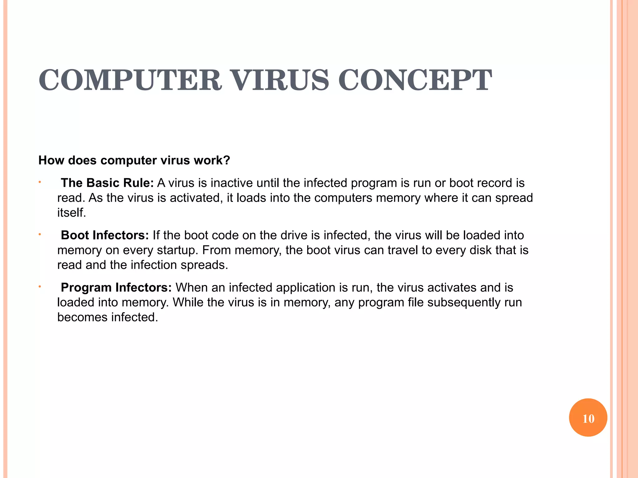 COMPUTER VIRUS CONCEPT How does computer virus work? The Basic Rule:  A virus is inactive until the infected program is run or boot record is read. As the virus is activated, it loads into the computers memory where it can spread itself.  Boot Infectors:  If the boot code on the drive is infected, the virus will be loaded into memory on every startup. From memory, the boot virus can travel to every disk that is read and the infection spreads.  Program Infectors:  When an infected application is run, the virus activates and is loaded into memory. While the virus is in memory, any program file subsequently run becomes infected.  