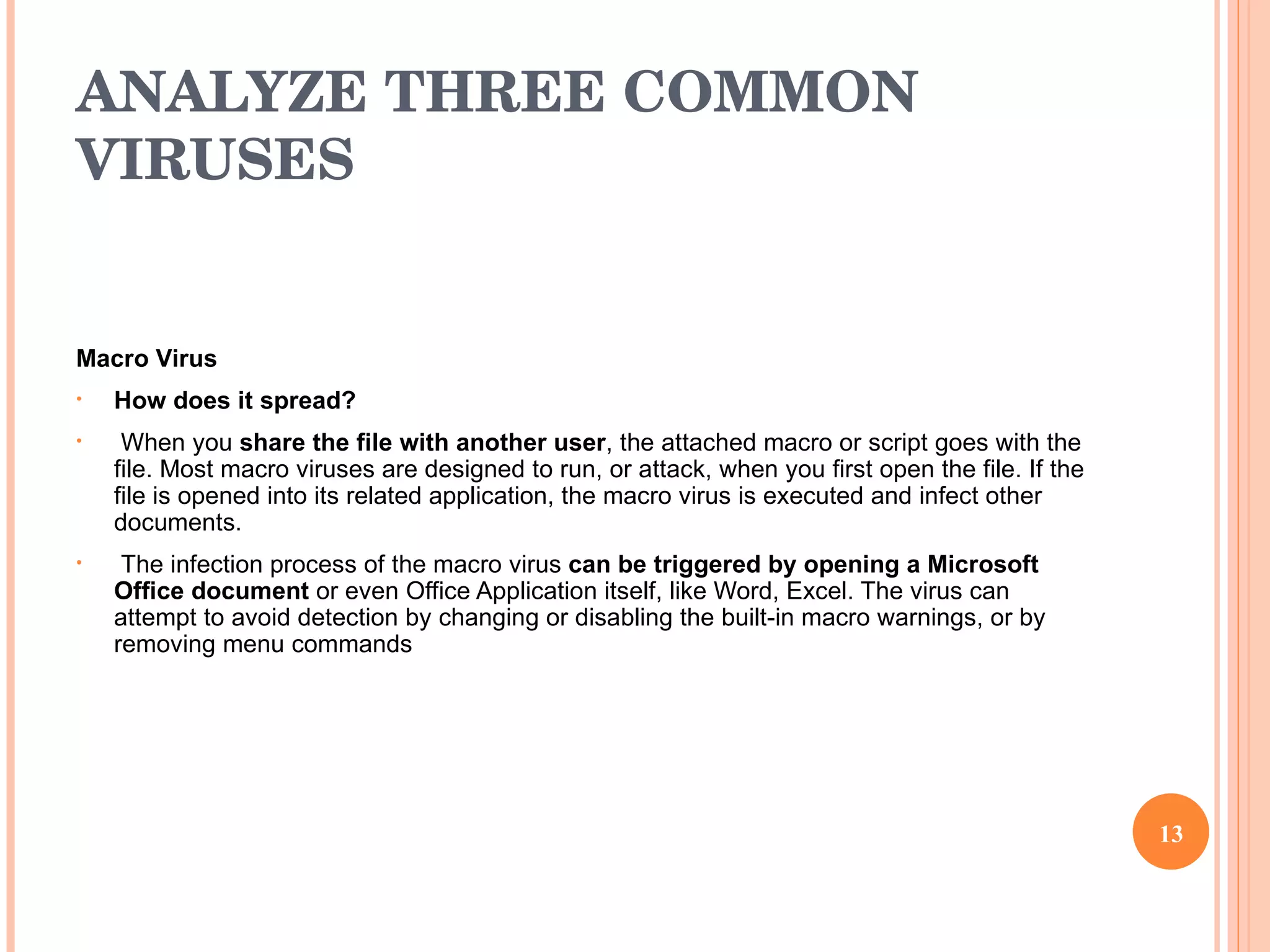ANALYZE THREE COMMON VIRUSES Macro Virus How does it spread? When you  share the file with another user , the attached macro or script goes with the file. Most macro viruses are designed to run, or attack, when you first open the file. If the file is opened into its related application, the macro virus is executed and infect other documents. The infection process of the macro virus  can be triggered by opening a Microsoft Office document  or even Office Application itself, like Word, Excel. The virus can attempt to avoid detection by changing or disabling the built-in macro warnings, or by removing menu commands 