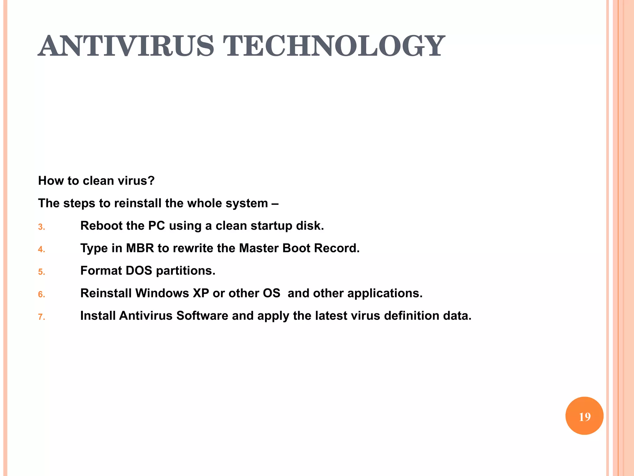 ANTIVIRUS TECHNOLOGY How to clean virus? The steps to reinstall the whole system –  Reboot the PC using a clean startup disk. Type in MBR to rewrite the Master Boot Record. Format DOS partitions. Reinstall Windows XP or other OS  and other applications. Install Antivirus Software and apply the latest virus definition data. 