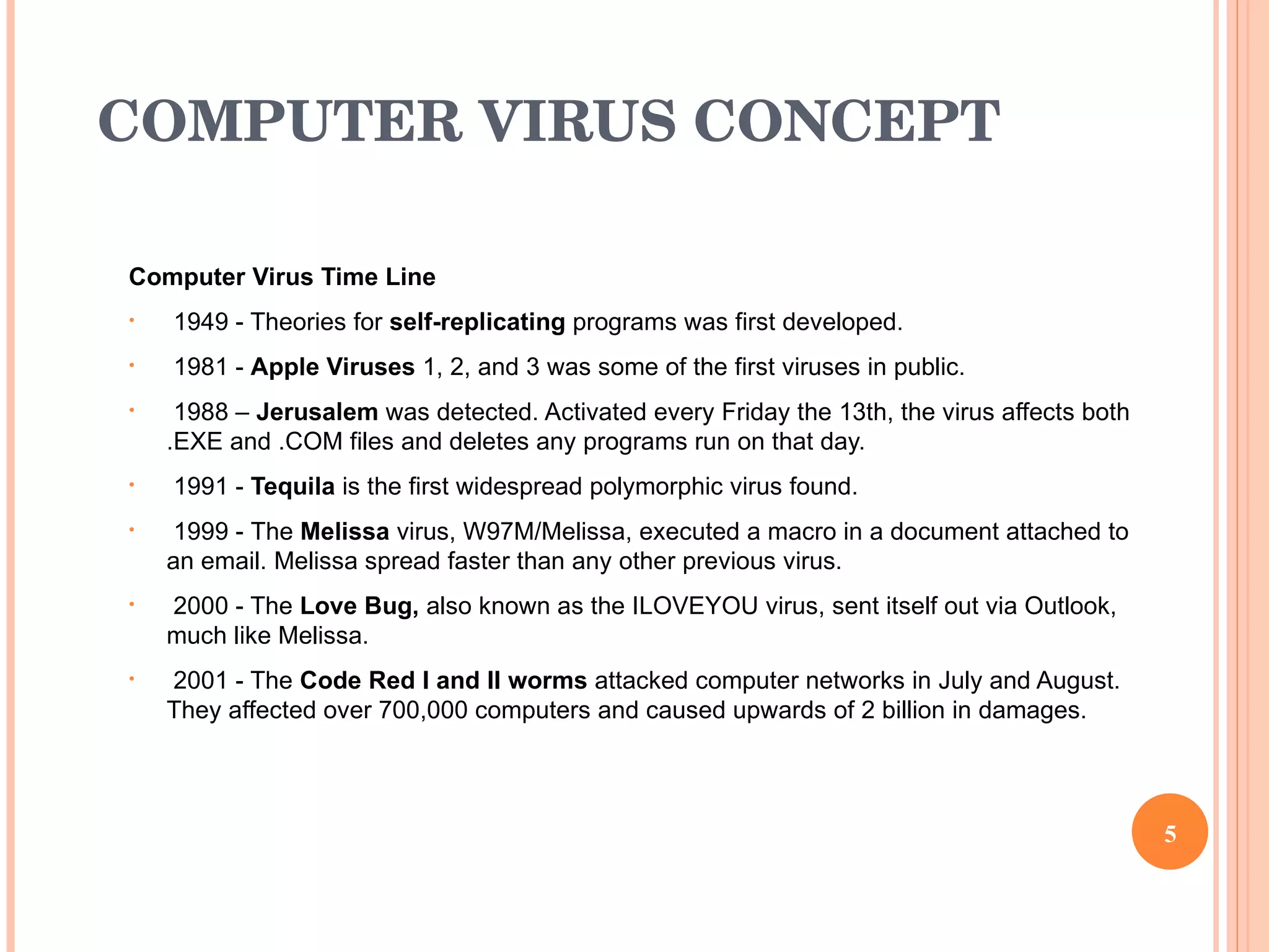 COMPUTER VIRUS CONCEPT Computer Virus Time Line 1949 - Theories for  self-replicating  programs was first developed. 1981 -  Apple Viruses  1, 2, and 3 was some of the first viruses in public. 1988 –  Jerusalem  was detected. Activated every Friday the 13th, the virus affects both .EXE and .COM files and deletes any programs run on that day. 1991 -  Tequila  is the first widespread polymorphic virus found. 1999 -  The  Melissa  virus, W97M/Melissa, executed a macro in a document attached to an email. Melissa spread faster than any other previous virus.  2000 - The  Love Bug,  also known as the ILOVEYOU virus, sent itself out via Outlook, much like Melissa.  2001 - The  Code Red I and II worms  attacked computer networks in July and August. They affected over 700,000 computers and caused upwards of 2 billion in damages.  