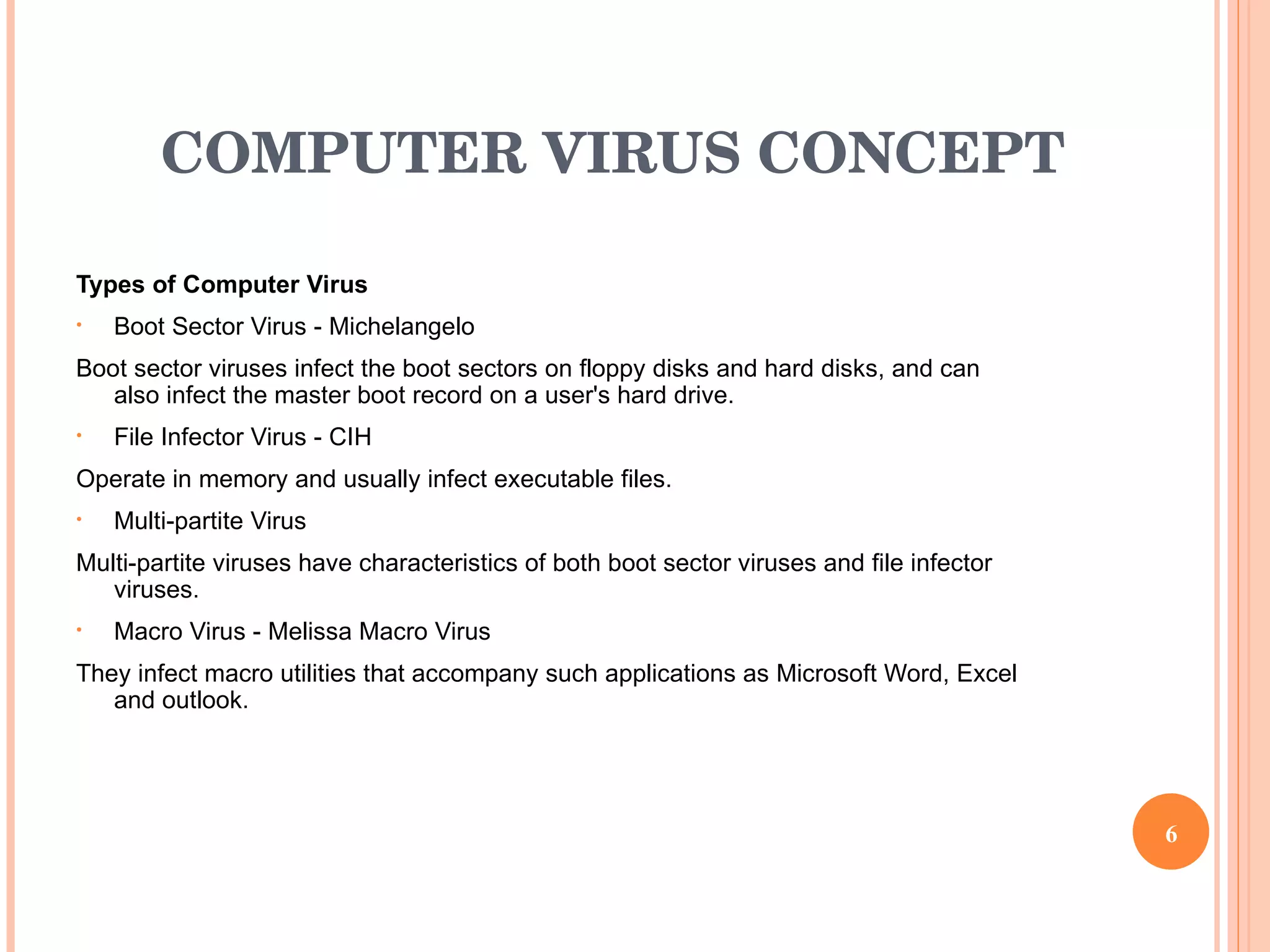 COMPUTER VIRUS CONCEPT Types of Computer Virus  Boot Sector Virus -  Michelangelo Boot sector viruses infect the boot sectors on floppy disks and hard disks, and can also infect the master boot record on a user's hard drive.  File Infector Virus - CIH Operate in memory and usually infect executable files.   Multi-partite Virus Multi-partite viruses have characteristics of both boot sector viruses and file infector viruses.   Macro Virus - Melissa Macro Virus They infect macro utilities that accompany such applications as Microsoft Word, Excel and outlook. 