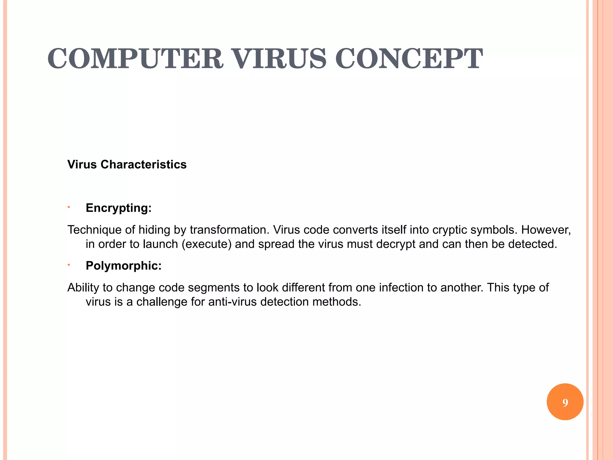 COMPUTER VIRUS CONCEPT   Virus Characteristics   Encrypting:  Technique of hiding by transformation. Virus code converts itself into cryptic symbols. However, in order to launch (execute) and spread the virus must decrypt and can then be detected.  Polymorphic:  Ability to change code segments to look different from one infection to another. This type of virus is a challenge for anti-virus detection methods.  