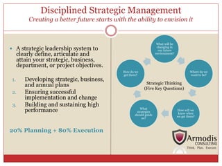 Disciplined Strategic Management
          Creating a better future starts with the ability to envision it


                                                                     What will be
 A strategic leadership system to                                   changing in
                                                                      our future
      clearly define, articulate and                                environment?

      attain your strategic, business,
      department, or project objectives.
                                              How do we                                      Where do we
                                              get there?                                     want to be?
         Developing strategic, business,
 1.
                                                            Strategic Thinking
         and annual plans
                                                           (Five Key Questions)
         Ensuring successful
 2.
         implementation and change
         Building and sustaining high
 3.
         performance                                    What
                                                                                    How will we
                                                      strategies
                                                                                     know when
                                                     should guide
                                                                                    we get there?
                                                         us?



20% Planning + 80% Execution
 