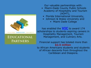   Our valuable partnerships with: Miami-Dade County Public Schools Academy of Hospitality and Tourism (AOHT),  Florida International University,  Johnson & Wales University and  Miami Dade College    has enabled the  VIC   to award 174 scholarships to students aspiring careers in Hospitality Management, Tourism Management, and Culinary Arts.    Financial support has totaled more than  $2.5 million   to African Americans students and students of African descents from throughout the Caribbean and Diaspora. 