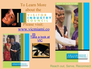 To Learn More  about the  Visitor Industry Council  Please visit:   www.vicmiami.com   Reach out, Serve, Reconnect Take a look at VIC     