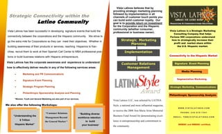 Vista Latinos believes that by
                                                                                                providing strategic marketing planning
                                                                                                followed by implementation in all
  Strategic Connectivity within the                                                             channels of customer touch points you
                                                                                                can build solid customer loyalty. Our
                              Latino Community                                                  goal is to provide return on investment            Marketing & Communications Solutions
                                                                                                for the Corporation and the Hispanic
                                                                                                community (whether consumer,
                                                                                                                                                   Vista Latinos is a Strategic Marketing
 Vista Latinos has been successful in developing signature events that build the                professional or business owner).
                                                                                                                                                      Consulting Company that helps
 connectivity between the corporations and the Hispanic community. We strive to                                                                    Fortune 500 corporations understand
                                                                                                       Strategic Marketing                          how to strategically increase their
 go the extra mile for Corporations so they can meet their objectives. Whether in
                                                                                                                                                      profit and market share within
                                                                                                             Planning
                                                                                                                                                         the U.S. Hispanic market.
 building awareness of their products or services, reaching Hispanics to fran-
 chise, recruit them to work at their Spanish Call Center to MBA professional posi-                       Implementation
                                                                                                                                                   Connectivity to the Hispanic Market
 tions or build business relations with Hispanic entrepreneurs.

 Vista Latinos has the corporate awareness and experience to understand
                                                                                                       Customer Relations                              Signature Event Planning
                                                                                                          Management
 how to effectively deliver results in any of the following services areas:
                                                                                                                                                            Media Planning
               Marketing and PR Communications
       •

                                                                                                                                                        Segmentation Marketing
               Signature Event Planning
       •

               Strategic Program Planning
       •                                                                                                                                           Strategic Marketing Communications

                                                                                                                         Award
               Philanthropic Sponsorship Analysis and Planning
       •
                                                                                                                                                   Philanthropic Sponsorship Analysis
       *Women, Youth and General Marketing are also part of our services.
                                                                                                Vista Latinos LLC, was selected by LATINA
We also offer the following Workshops:                                                          Style, a national and most influential magazine,
                                                                                                                                                         WWW.VISTALATINOS.COM
                                                                                                to receive the 2008 Ana Maria Arias Memorial
                                                                                                                                                           PHONE: 248-978-7491
                                      “Customer Relations                   “Building diverse
                                                                                                Business Fund Award for demonstrating excel-
      “Understanding the                                                                                                                              EMAIL: TBM@VISTALATINOS.COM
                                                                       workforce retention
                                      Management Beyond
           $ Trillion                                                                           lence in entrepreneurship and commitment to
                                                                                 to build
                                      the General Market “
       Hispanic Market”                                                                                                                                   MMBDC and WBENC certified.
                                                                             your business”     the community.
 