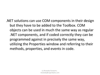 .NET solutions can use COM components in their design but they have to be added to the Toolbox. COM objects can be used in much the same way as regular .NET components, and if coded correctly they can be programmed against in precisely the same way, utilizing the Properties window and referring to their methods, properties, and events in code. (c) Biswadip Goswami,  [email_address] 
