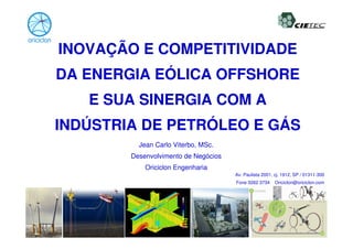 INOVAÇÃO E COMPETITIVIDADE
DA ENERGIA EÓLICA OFFSHORE
   E SUA SINERGIA COM A
INDÚSTRIA DE PETRÓLEO E GÁS
          Jean Carlo Viterbo, MSc.
        Desenvolvimento de Negócios
            Oriciclon Engenharia
                                      Av. Paulista 2001, cj. 1912, SP / 01311-300
                                      Fone 3262 3734     Oriciclon@oriciclon.com




                                                                           1/14
 