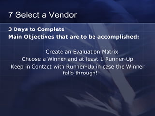 7 Select a Vendor 3 Days to Complete  Main Objectives that are to be accomplished: Create an Evaluation Matrix Choose a Winner and at least 1 Runner-Up Keep in Contact with Runner-Up in case the Winner falls through! 