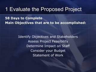 1 Evaluate the Proposed Project 58 Days to Complete  Main Objectives that are to be accomplished: Identify Objectives and Stakeholders Assess Project Feasibility Determine Impact on Staff Consider your Budget Statement of Work 