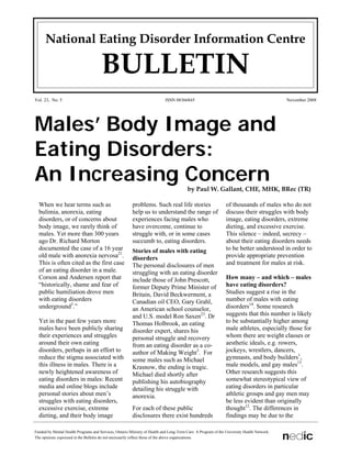 National Eating Disorder Information Centre

                                      BULLETIN
Vol. 23, No. 5                                                              ISSN 08366845                                                   November 2008




Males’ Body Image and
Eating Disorders:
An Increasing Concern                                                                    by Paul W. Gallant, CHE, MHK, BRec (TR)

  When we hear terms such as                             problems. Such real life stories                      of thousands of males who do not
  bulimia, anorexia, eating                              help us to understand the range of                    discuss their struggles with body
  disorders, or of concerns about                        experiences facing males who                          image, eating disorders, extreme
  body image, we rarely think of                         have overcome, continue to                            dieting, and excessive exercise.
  males. Yet more than 300 years                         struggle with, or in some cases                       This silence – indeed, secrecy –
  ago Dr. Richard Morton                                 succumb to, eating disorders.                         about their eating disorders needs
  documented the case of a 16 year                                                                             to be better understood in order to
                                                         Stories of males with eating
  old male with anorexia nervosa21.                                                                            provide appropriate prevention
                                                         disorders
  This is often cited as the first case                                                                        and treatment for males at risk.
                                                         The personal disclosures of men
  of an eating disorder in a male.                       struggling with an eating disorder
  Corson and Andersen report that                                                                              How many – and which – males
                                                         include those of John Prescott,
  “historically, shame and fear of                                                                             have eating disorders?
                                                         former Deputy Prime Minister of
  public humiliation drove men                                                                                 Studies suggest a rise in the
                                                         Britain, David Beckwerment, a
  with eating disorders                                                                                        number of males with eating
                                                         Canadian oil CEO, Gary Grahl,
  underground5.”                                                                                               disorders14. Some research
                                                         an American school counselor,
                                                                                                               suggests that this number is likely
                                                         and U.S. model Ron Saxen23. Dr
  Yet in the past few years more                                                                               to be substantially higher among
                                                         Thomas Holbrook, an eating
  males have been publicly sharing                                                                             male athletes, especially those for
                                                         disorder expert, shares his
  their experiences and struggles                                                                              whom there are weight classes or
                                                         personal struggle and recovery
  around their own eating                                                                                      aesthetic ideals, e.g. rowers,
                                                         from an eating disorder as a co-
  disorders, perhaps in an effort to                                                                           jockeys, wrestlers, dancers,
                                                         author of Making Weight3. For
                                                                                                               gymnasts, and body builders1,
  reduce the stigma associated with                      some males such as Michael
                                                                                                               male models, and gay males13.
  this illness in males. There is a                      Krasnow, the ending is tragic.
  newly heightened awareness of                                                                                Other research suggests this
                                                         Michael died shortly after
  eating disorders in males: Recent                                                                            somewhat stereotypical view of
                                                         publishing his autobiography
  media and online blogs include                                                                               eating disorders in particular
                                                         detailing his struggle with
  personal stories about men’s                                                                                 athletic groups and gay men may
                                                         anorexia.
  struggles with eating disorders,                                                                             be less evident than originally
                                                                                                               thought12. The differences in
  excessive exercise, extreme                            For each of these public
  dieting, and their body image                          disclosures there exist hundreds                      findings may be due to the

Funded by Mental Health Programs and Services, Ontario Ministry of Health and Long-Term Care. A Program of the University Health Network.
The opinions expressed in the Bulletin do not necessarily reflect those of the above organizations.
 
