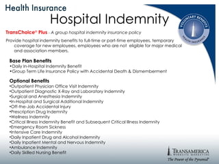Hospital Indemnity TransChoice ®   Plus   -  A group hospital indemnity insurance policy Provide hospital indemnity benefits to full-time or part-time employees, temporary coverage for new employees, employees who are not  eligible for major medical and association members. Base Plan Benefits Daily In-Hospital Indemnity Benefit Group Term Life Insurance Policy with Accidental Death & Dismemberment Optional Benefits Outpatient Physician Office Visit Indemnity Outpatient Diagnostic X-Ray and Laboratory Indemnity Surgical and Anesthesia Indemnity In-Hospital and Surgical Additional Indemnity Off-the-Job Accidental Injury Prescription Drug Indemnity Wellness Indemnity Critical Illness Indemnity Benefit and Subsequent Critical Illness Indemnity Emergency Room Sickness Intensive Care Indemnity Daily Inpatient Drug and Alcohol Indemnity Daily Inpatient Mental and Nervous Indemnity Ambulance Indemnity Daily Skilled Nursing Benefit 