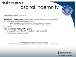 TransChoice ®   Plus   - continued Additional Coverages   (May be sold in conjunction with TransChoice Plus) Short Term Disability Income Insurance  $400, $600, $800 monthly benefit not to exceed 60% of base salary Elimination Period - 7/7 or 14/14 and Benefit Period - 3 or 6 months Dental Non-Insurance Discount Programs Employee Discount Card  (offered by New Benefits, Ltd.) PPO Network  (offered by KBA ) Hospital Indemnity TransChoice Plus: Policy Form Series CPCH0200.  Administration provided by Key Benefit Administrators, Fort Mill, South Carolina. 