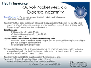Out-of-Pocket Medical  Expense Indemnity TransConnect ®   -  Group supplemental out-of-pocket medical expense  indemnity insurance policy TransConnect has been specifically designed to pay an indemnity benefit for out-of-pocket expenses of deductibles, co-insurance and co-pays from serious illnesses charged by the insured group’s comprehensive medical plan.  Benefits include In-Hospital Benefit: $500 - $5,000 Outpatient Hospital Benefit: $250 - $2,500 Ambulance: $350 Coverage may be enhanced by adding the following Rider: Physician Office Outpatient Treatment: $15 per visit, 8 visits per person per year OR $25 per visit, 5 visits per person per year Routine Well Baby Care covered For benefits to be payable, an insured person must be covered by a basic, major medical or comprehensive plan at the time charges are incurred and the other medical plan must provide benefits for the covered charges. TransConnect is available to eligible applicants, regardless of age.  Applicants will enjoy Guaranteed Issue underwriting with  no pre-existing conditions. Family coverage is available. TransConnect: Policy Form Series CP201200. 