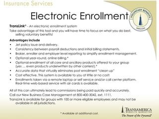 Electronic Enrollment TransLink ®   - An electronic enrollment system Take advantage of this tool and you will have time to focus on what you do best,  selling voluntary benefits! Advantages include Jet policy issue and delivery. Consistency between payroll deductions and initial billing statements. Broker, enroller and employer level reporting to simplify enrollment management. Optional year-round, online billing.* Optional enrollment of all core and ancillary products offered to your group  (yes … even products underwritten by other carriers!).* Accurate data that virtually eliminates post enrollment “clean up” Cost effective. This system is available to you at little or no cost! Enrollments taken via a remote laptop or self service and/or call center platform.  Real-time web-based service with air cards is available. All of this can ultimately lead to commissions being paid quickly and accurately. Call our New Business Case Management at 800-400-3042, ext. 1111. TransLink is available for groups with 100 or more eligible employees and may not be available in all jurisdictions. * Available at additional cost. 
