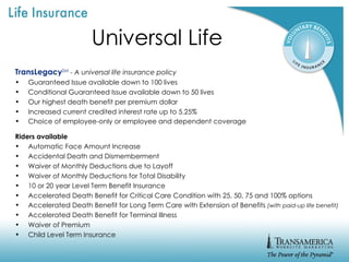 Universal Life TransLegacy SM   - A universal life insurance policy Guaranteed Issue available down to 100 lives Conditional Guaranteed Issue available down to 50 lives Our highest death benefit per premium dollar Increased current credited interest rate up to 5.25% Choice of employee-only or employee and dependent coverage   Riders available Automatic Face Amount Increase Accidental Death and Dismemberment Waiver of Monthly Deductions due to Layoff Waiver of Monthly Deductions for Total Disability 10 or 20 year Level Term Benefit Insurance Accelerated Death Benefit for Critical Care Condition with 25, 50, 75 and 100% options Accelerated Death Benefit for Long Term Care with Extension of Benefits  (with paid-up life benefit) Accelerated Death Benefit for Terminal Illness Waiver of Premium Child Level Term Insurance 