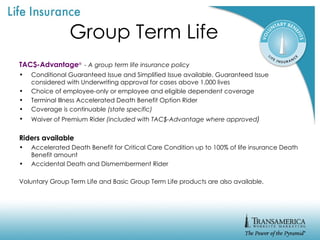 Group Term Life TAC$-Advantage ®   - A group term life insurance policy Conditional Guaranteed Issue and Simplified Issue available. Guaranteed Issue considered with Underwriting approval for cases above 1,000 lives Choice of employee-only or employee and eligible dependent coverage Terminal Illness Accelerated Death Benefit Option Rider Coverage is continuable  (state specific) Waiver of Premium Rider  (included with TAC$-Advantage where approved ) Riders available Accelerated Death Benefit for Critical Care Condition up to 100% of life insurance Death Benefit amount Accidental Death and Dismemberment Rider Voluntary Group Term Life and Basic Group Term Life products are also available. 